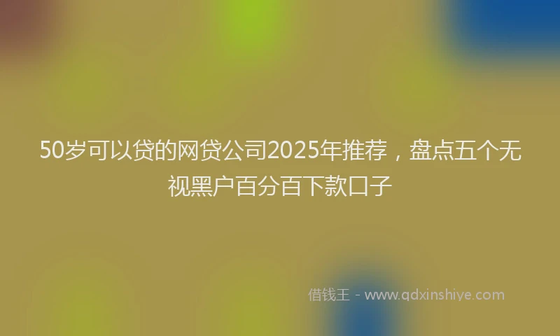 50岁可以贷的网贷公司2025年推荐，盘点五个无视黑户百分百下款口子