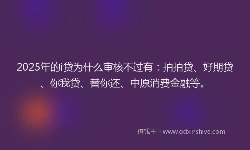 2025年的i贷为什么审核不过有：拍拍贷、好期贷、你我贷、替你还、中原消费金融等。