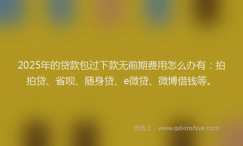 2025年的贷款包过下款无前期费用怎么办有：拍拍贷、省呗、随身贷、e微贷、微博借钱等。