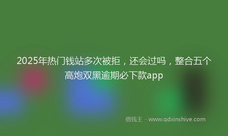 2025年热门钱站多次被拒，还会过吗，整合五个高炮双黑逾期必下款app