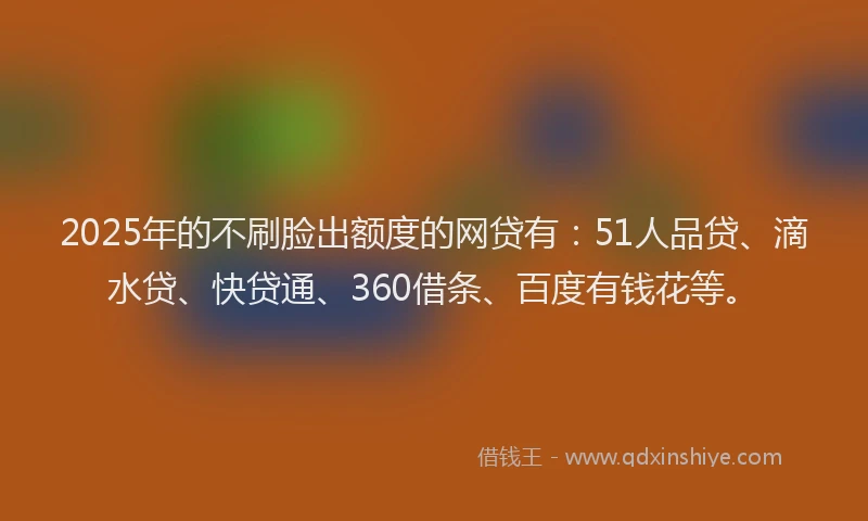2025年的不刷脸出额度的网贷有：51人品贷、滴水贷、快贷通、360借条、百度有钱花等。