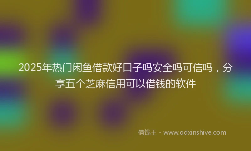 2025年热门闲鱼借款好口子吗安全吗可信吗，分享五个芝麻信用可以借钱的软件