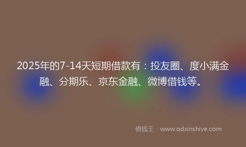 2025年的7-14天短期借款有：投友圈、度小满金融、分期乐、京东金融、微博借钱等。