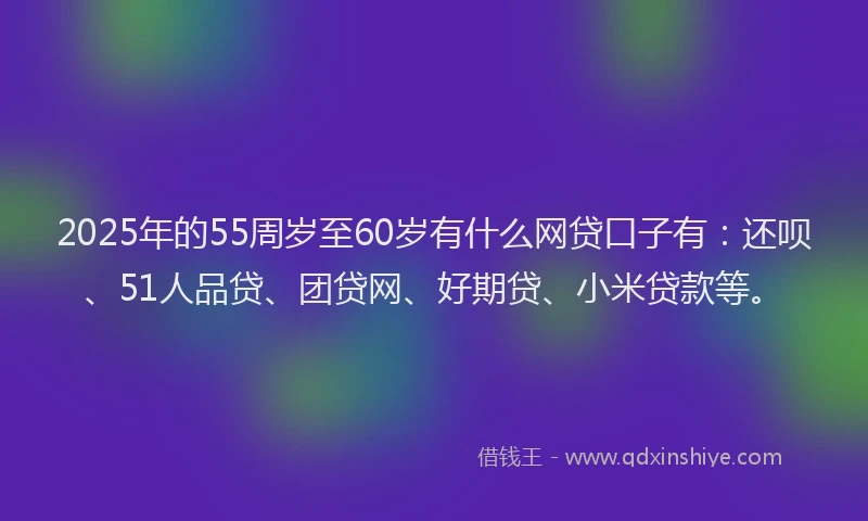 2025年的55周岁至60岁有什么网贷口子有：还呗、51人品贷、团贷网、好期贷、小米贷款等。