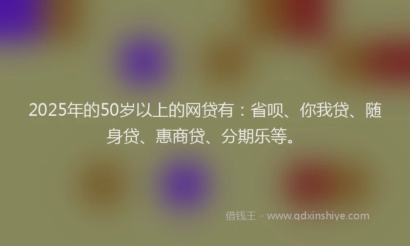 2025年的50岁以上的网贷有：省呗、你我贷、随身贷、惠商贷、分期乐等。