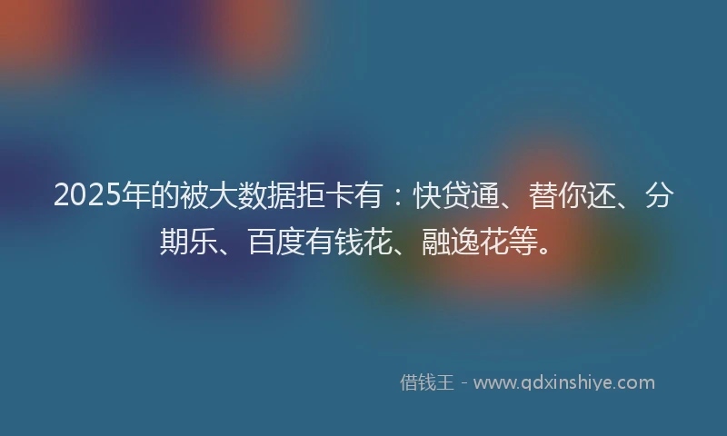 2025年的被大数据拒卡有：快贷通、替你还、分期乐、百度有钱花、融逸花等。