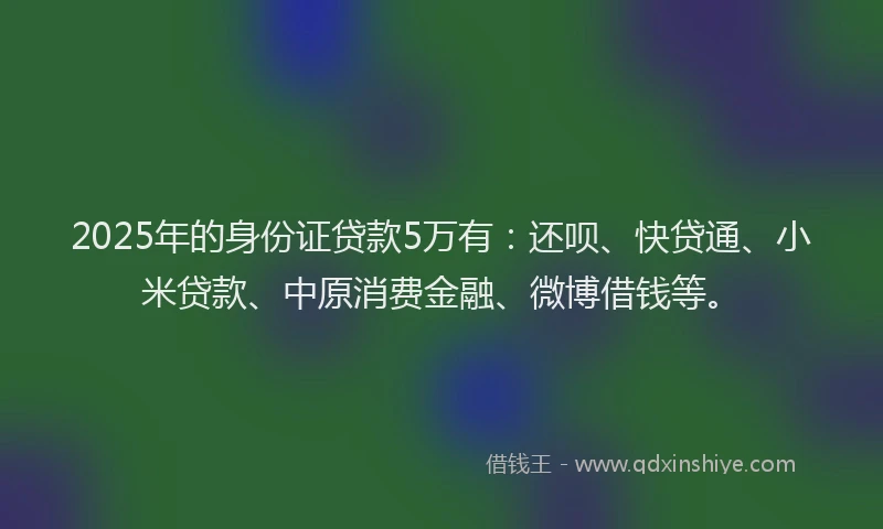 2025年的身份证贷款5万有：还呗、快贷通、小米贷款、中原消费金融、微博借钱等。