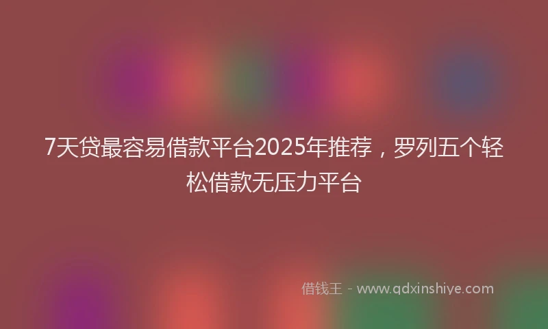 7天贷最容易借款平台2025年推荐，罗列五个轻松借款无压力平台