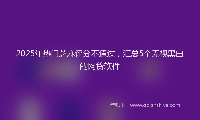 2025年热门芝麻评分不通过，汇总5个无视黑白的网贷软件