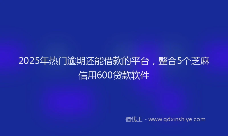 2025年热门逾期还能借款的平台，整合5个芝麻信用600贷款软件