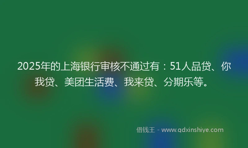 2025年的上海银行审核不通过有：51人品贷、你我贷、美团生活费、我来贷、分期乐等。