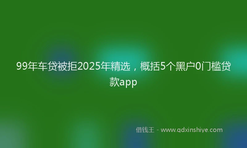 99年车贷被拒2025年精选，概括5个黑户0门槛贷款app