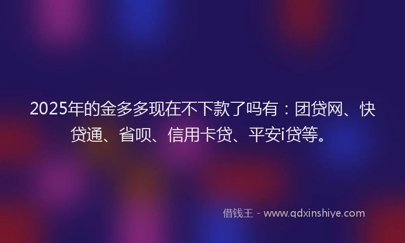 2025年的金多多现在不下款了吗有：团贷网、快贷通、省呗、信用卡贷、平安i贷等。