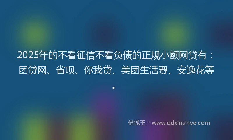 2025年的不看征信不看负债的正规小额网贷有：团贷网、省呗、你我贷、美团生活费、安逸花等。