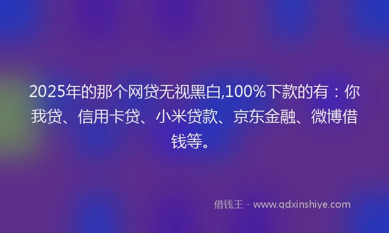 2025年的那个网贷无视黑白,100%下款的有:你我贷、信用卡贷、小米贷款、京东金融、微博借钱等。
