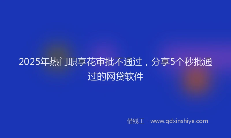 2025年热门职享花审批不通过，分享5个秒批通过的网贷软件