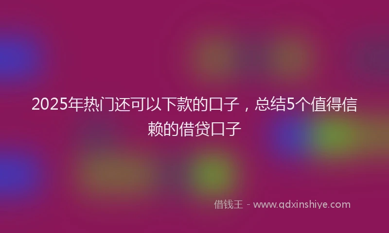 2025年热门还可以下款的口子，总结5个值得信赖的借贷口子