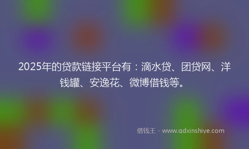 2025年的贷款链接平台有：滴水贷、团贷网、洋钱罐、安逸花、微博借钱等。