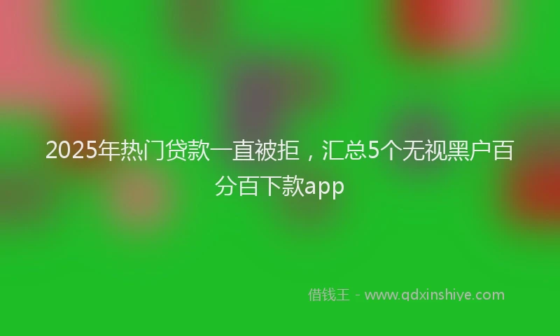 2025年热门贷款一直被拒，汇总5个无视黑户百分百下款app