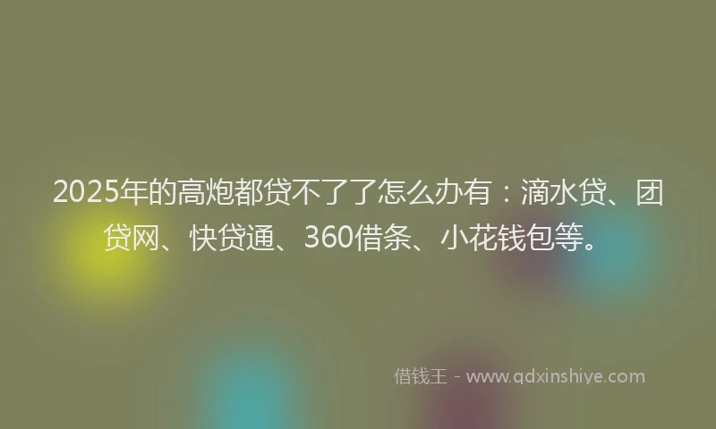 2025年的高炮都贷不了了怎么办有：滴水贷、团贷网、快贷通、360借条、小花钱包等。
