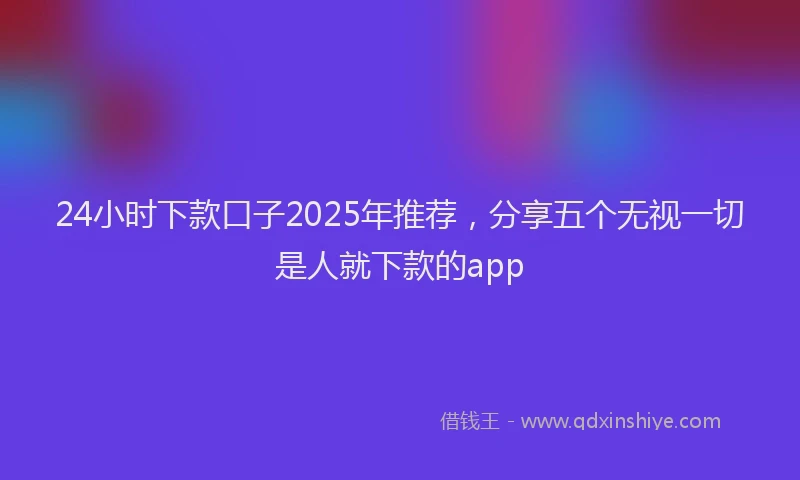 24小时下款口子2025年推荐，分享五个无视一切是人就下款的app