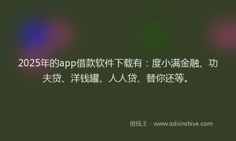 2025年的app借款软件下载有：度小满金融、功夫贷、洋钱罐、人人贷、替你还等。