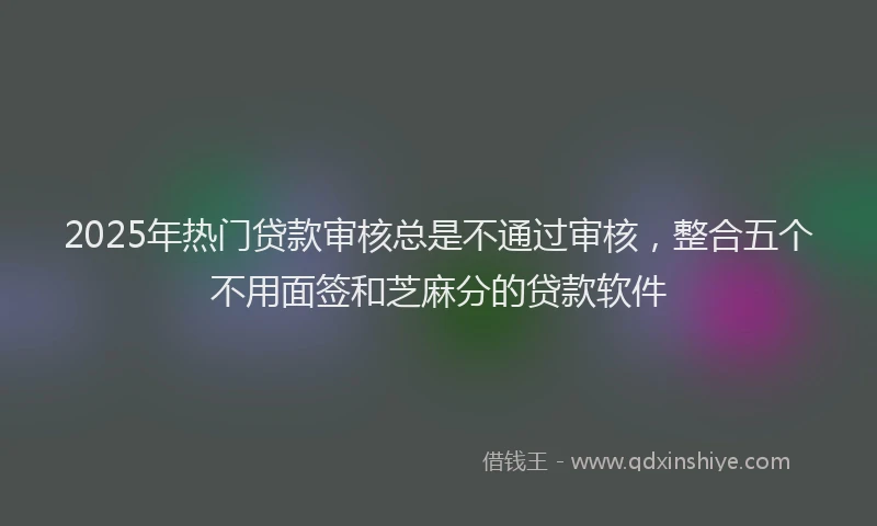2025年热门贷款审核总是不通过审核，整合五个不用面签和芝麻分的贷款软件