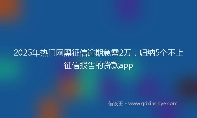 2025年热门网黑征信逾期急需2万，归纳5个不上征信报告的贷款app