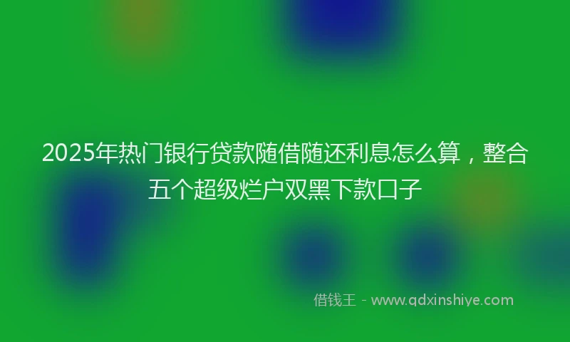 2025年热门银行贷款随借随还利息怎么算，整合五个超级烂户双黑下款口子