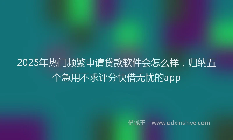 2025年热门频繁申请贷款软件会怎么样，归纳五个急用不求评分快借无忧的app