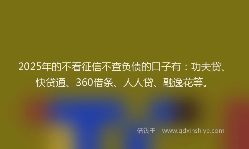 2025年的不看征信不查负债的口子有：功夫贷、快贷通、360借条、人人贷、融逸花等。