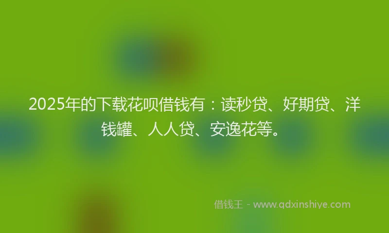 2025年的下载花呗借钱有：读秒贷、好期贷、洋钱罐、人人贷、安逸花等。