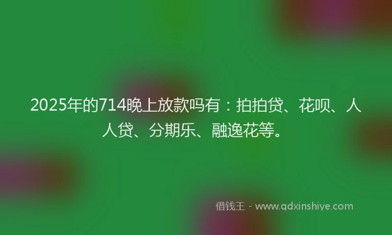 2025年的714晚上放款吗有：拍拍贷、花呗、人人贷、分期乐、融逸花等。