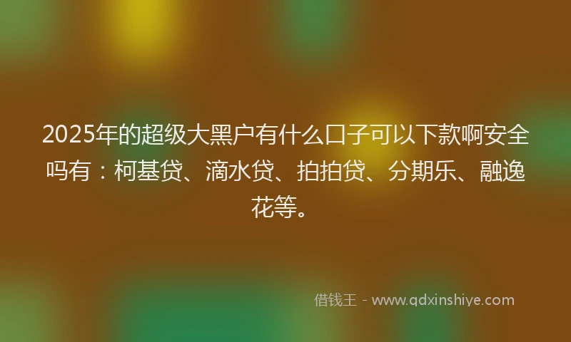2025年的超级大黑户有什么口子可以下款啊安全吗有：柯基贷、滴水贷、拍拍贷、分期乐、融逸花等。
