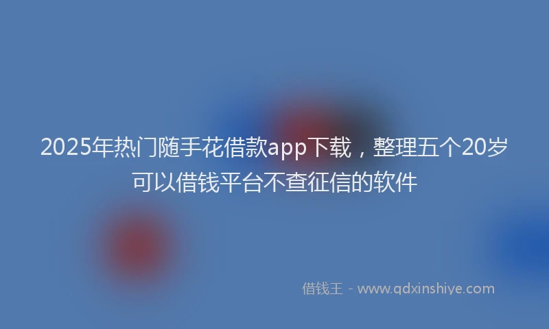 2025年热门随手花借款app下载，整理五个20岁可以借钱平台不查征信的软件