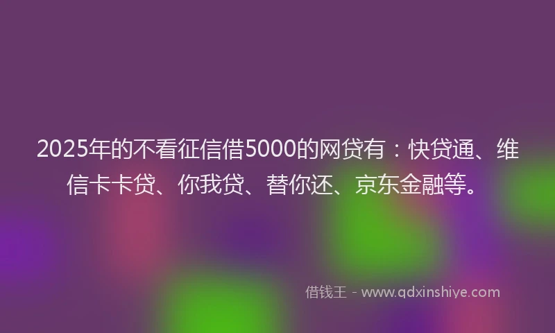 2025年的不看征信借5000的网贷有：快贷通、维信卡卡贷、你我贷、替你还、京东金融等。