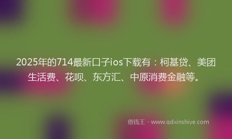 2025年的714最新口子ios下载有：柯基贷、美团生活费、花呗、东方汇、中原消费金融等。