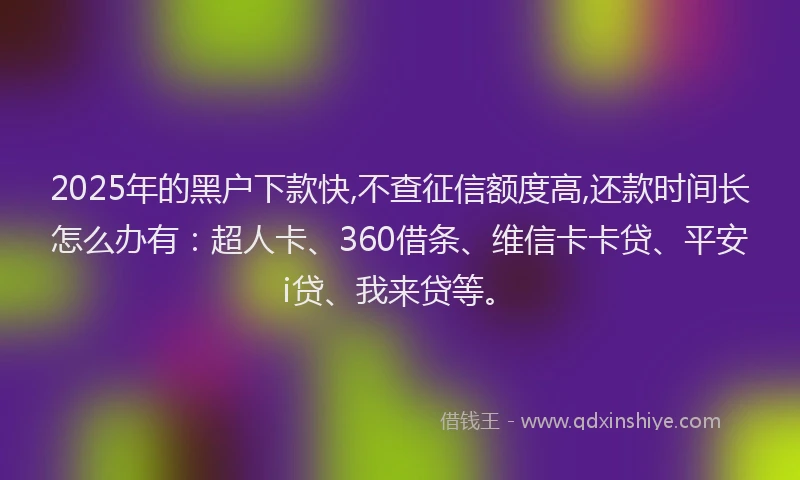 2025年的黑户下款快,不查征信额度高,还款时间长怎么办有：超人卡、360借条、维信卡卡贷、平安i贷、我来贷等。