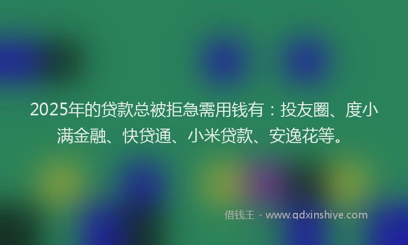 2025年的贷款总被拒急需用钱有：投友圈、度小满金融、快贷通、小米贷款、安逸花等。