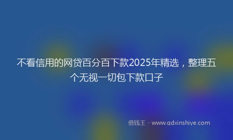 不看信用的网贷百分百下款2025年精选，整理五个无视一切包下款口子