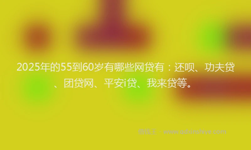 2025年的55到60岁有哪些网贷有:还呗、功夫贷、团贷网、平安i贷、我来贷等。
