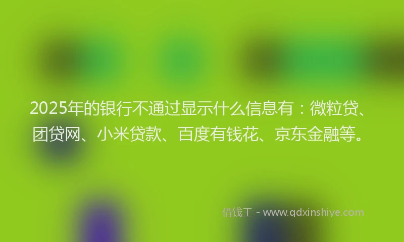 2025年的银行不通过显示什么信息有：微粒贷、团贷网、小米贷款、百度有钱花、京东金融等。