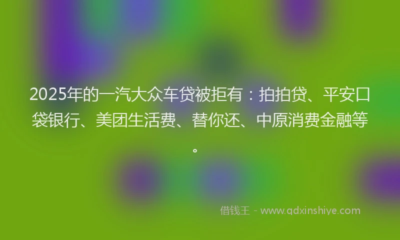 2025年的一汽大众车贷被拒有：拍拍贷、平安口袋银行、美团生活费、替你还、中原消费金融等。
