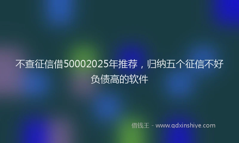 不查征信借50002025年推荐，归纳五个征信不好负债高的软件
