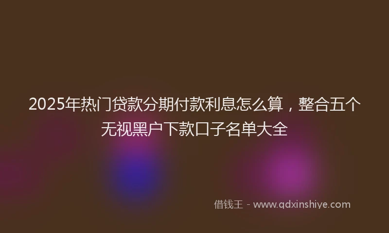 2025年热门贷款分期付款利息怎么算，整合五个无视黑户下款口子名单大全