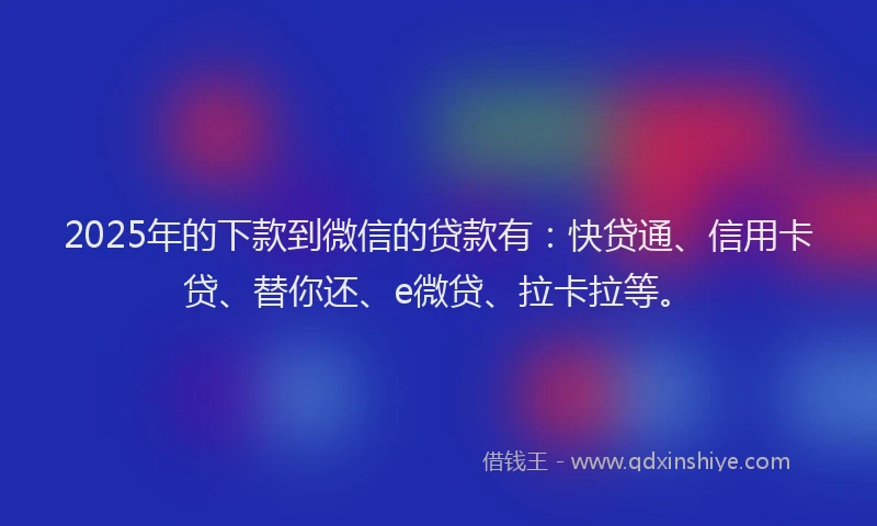 2025年的下款到微信的贷款有：快贷通、信用卡贷、替你还、e微贷、拉卡拉等。