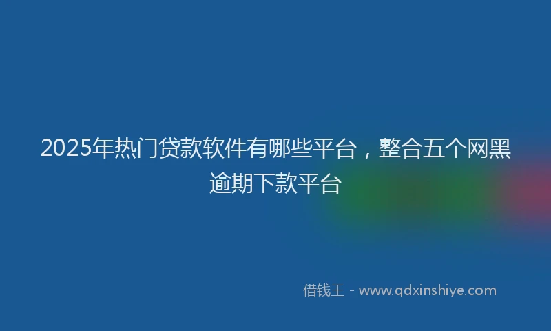 2025年热门贷款软件有哪些平台，整合五个网黑逾期下款平台
