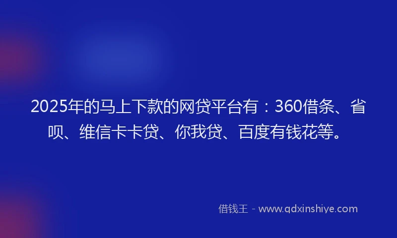 2025年的马上下款的网贷平台有：360借条、省呗、维信卡卡贷、你我贷、百度有钱花等。