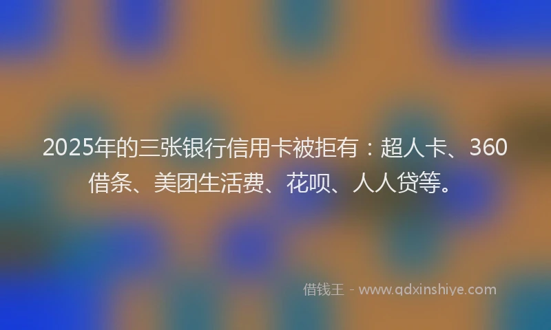 2025年的三张银行信用卡被拒有：超人卡、360借条、美团生活费、花呗、人人贷等。