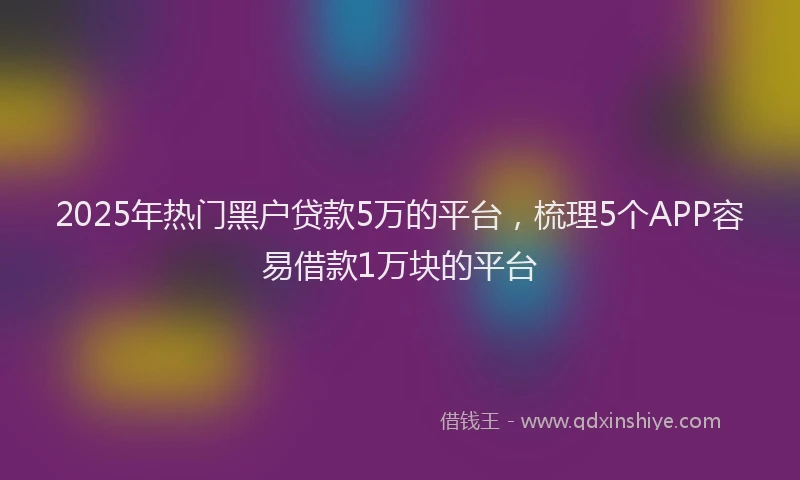 2025年热门黑户贷款5万的平台，梳理5个APP容易借款1万块的平台